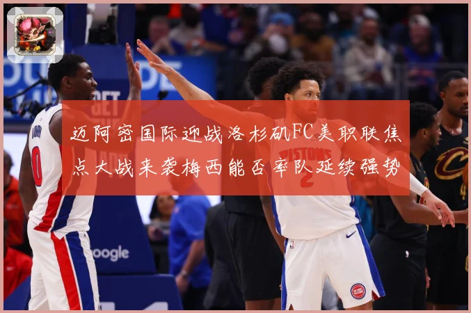 迈阿密国际迎战洛杉矶FC美职联焦点大战来袭梅西能否率队延续强势表现-深度解析