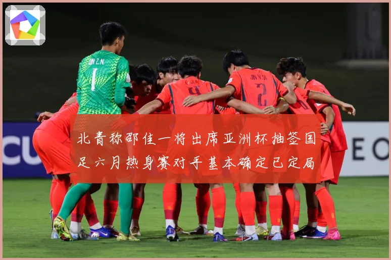 北青称邵佳一将出席亚洲杯抽签国足六月热身赛对手基本确定已定局战术观察-深度解析