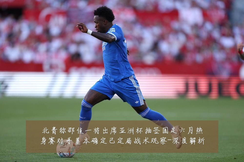 北青称邵佳一将出席亚洲杯抽签国足六月热身赛对手基本确定已定局战术观察-深度解析