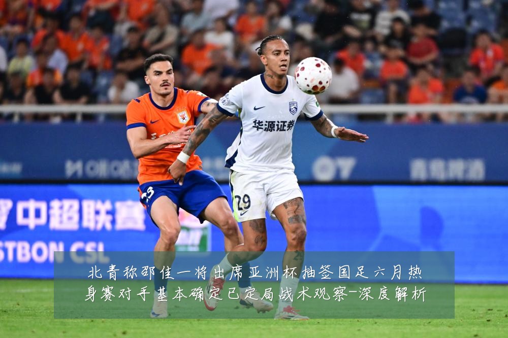 北青称邵佳一将出席亚洲杯抽签国足六月热身赛对手基本确定已定局战术观察-深度解析